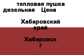 тепловая пушка дизельная › Цена ­ 10 000 - Хабаровский край, Хабаровск г. Авто » Спецтехника   . Хабаровский край,Хабаровск г.